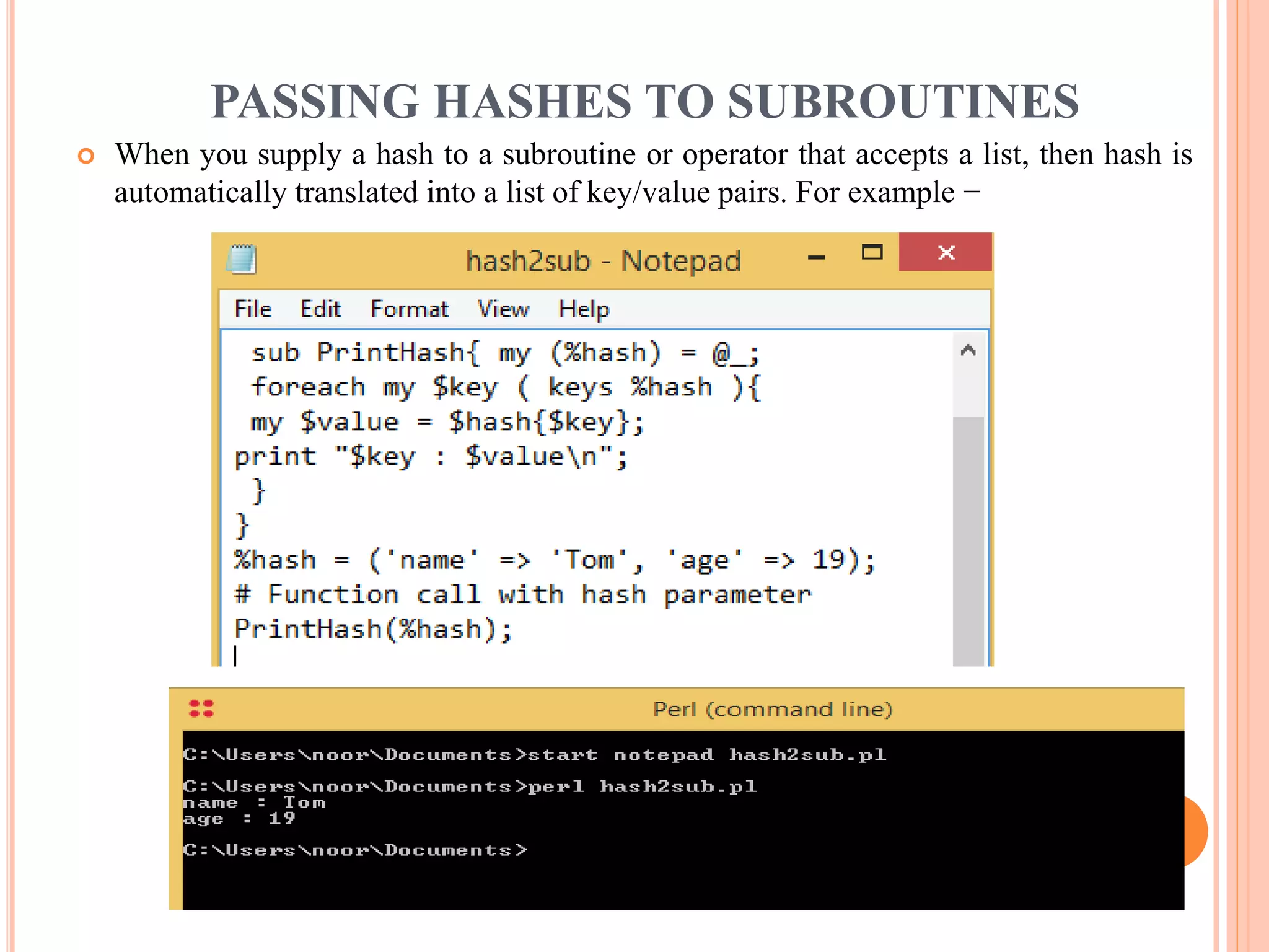 PASSING HASHES TO SUBROUTINES  When you supply a hash to a subroutine or operator that accepts a list, then hash is automatically translated into a list of key/value pairs. For example − 
