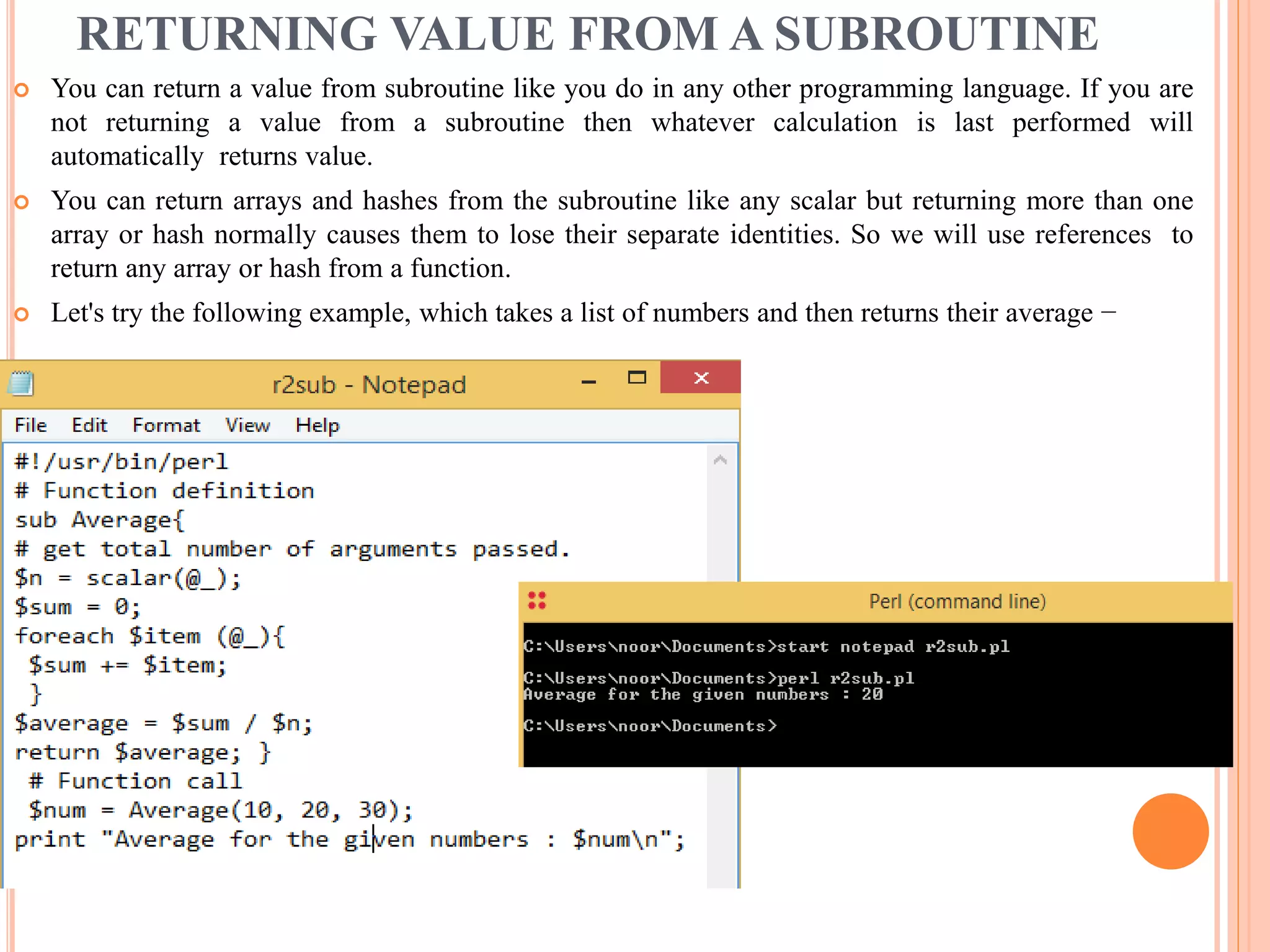 RETURNING VALUE FROM A SUBROUTINE  You can return a value from subroutine like you do in any other programming language. If you are not returning a value from a subroutine then whatever calculation is last performed will automatically returns value.  You can return arrays and hashes from the subroutine like any scalar but returning more than one array or hash normally causes them to lose their separate identities. So we will use references to return any array or hash from a function.  Let's try the following example, which takes a list of numbers and then returns their average − 