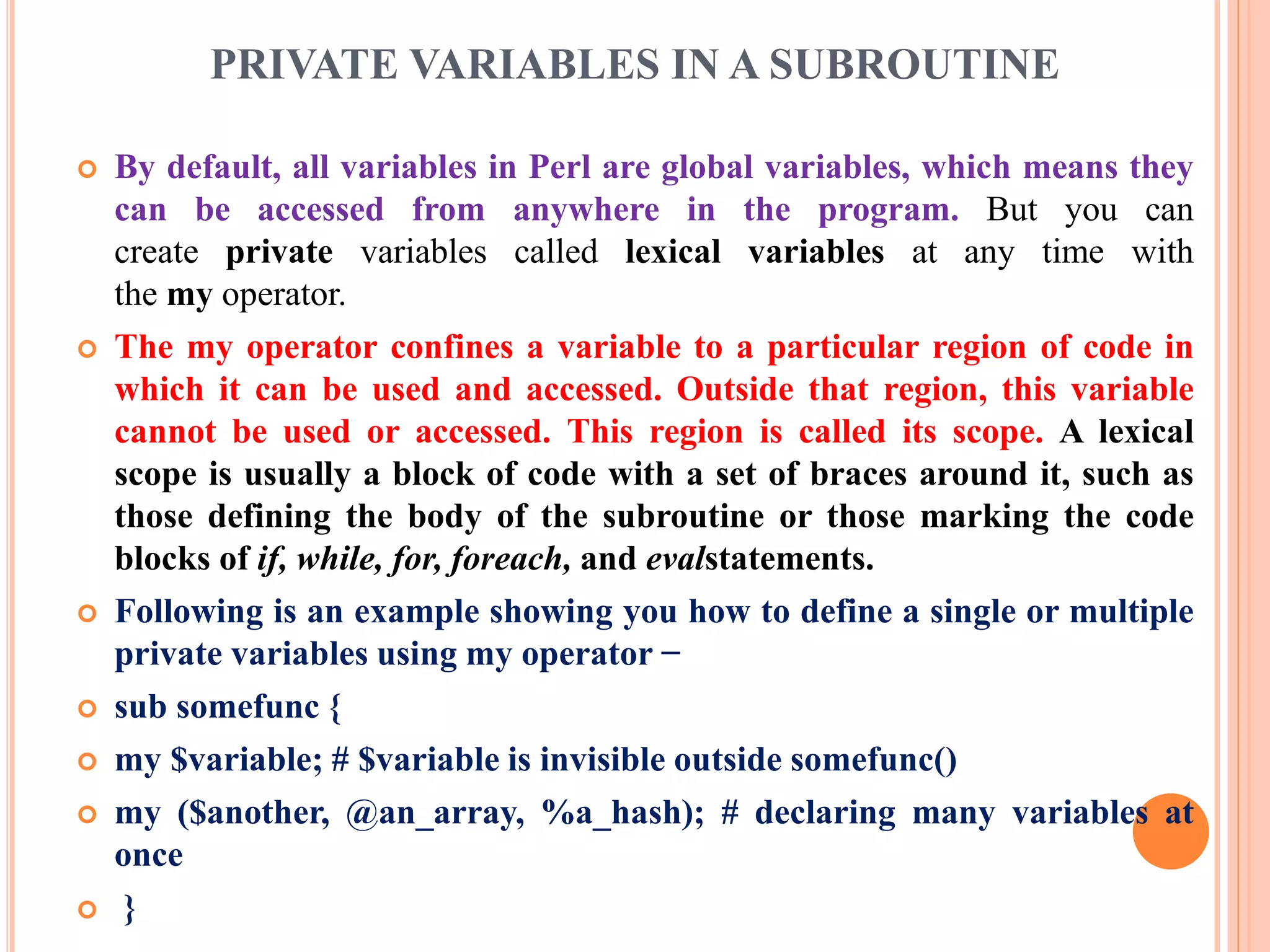 PRIVATE VARIABLES IN A SUBROUTINE  By default, all variables in Perl are global variables, which means they can be accessed from anywhere in the program. But you can create private variables called lexical variables at any time with the my operator.  The my operator confines a variable to a particular region of code in which it can be used and accessed. Outside that region, this variable cannot be used or accessed. This region is called its scope. A lexical scope is usually a block of code with a set of braces around it, such as those defining the body of the subroutine or those marking the code blocks of if, while, for, foreach, and evalstatements.  Following is an example showing you how to define a single or multiple private variables using my operator −  sub somefunc {  my $variable; # $variable is invisible outside somefunc()  my ($another, @an_array, %a_hash); # declaring many variables at once  } 
