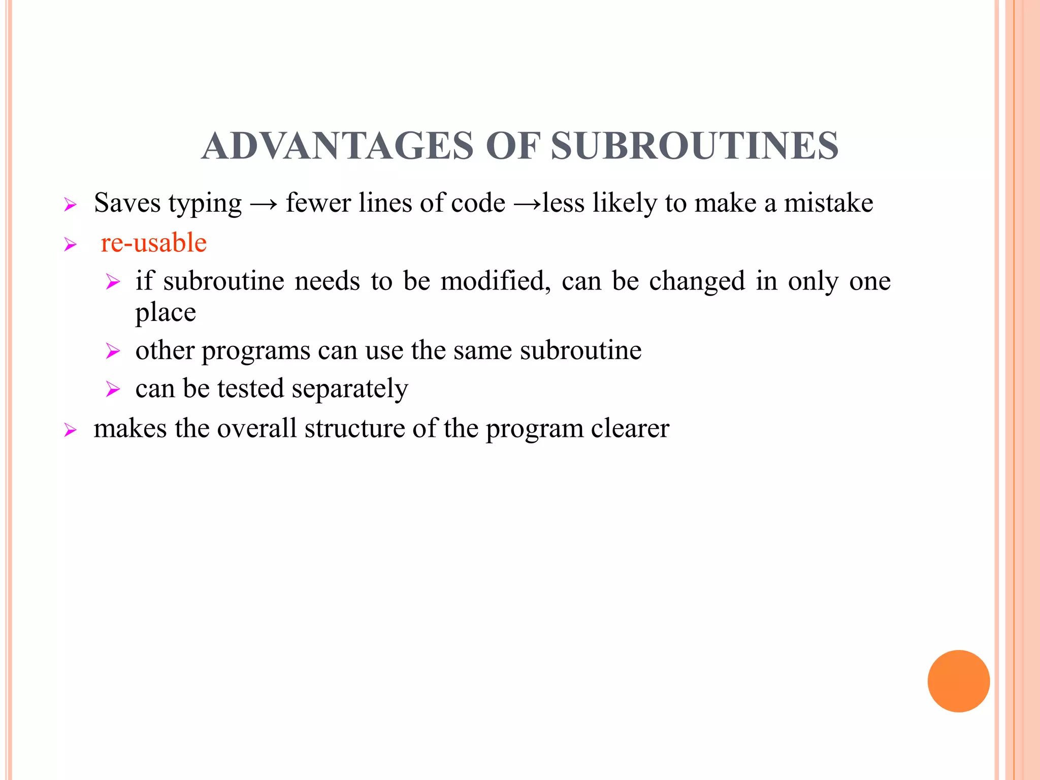 ADVANTAGES OF SUBROUTINES  Saves typing → fewer lines of code →less likely to make a mistake  re-usable  if subroutine needs to be modified, can be changed in only one place  other programs can use the same subroutine  can be tested separately  makes the overall structure of the program clearer 