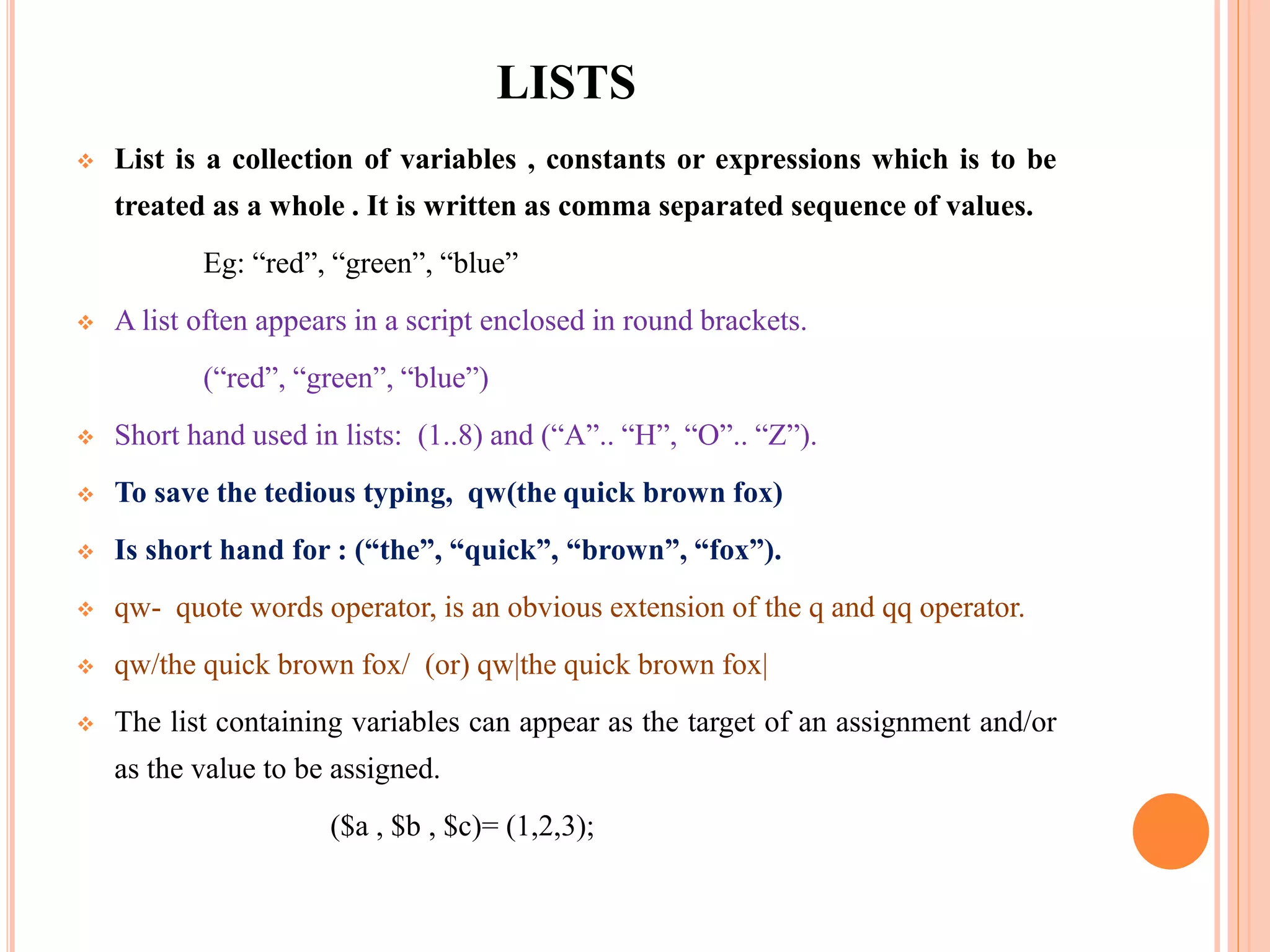 LISTS  List is a collection of variables , constants or expressions which is to be treated as a whole . It is written as comma separated sequence of values. Eg: “red”, “green”, “blue”  A list often appears in a script enclosed in round brackets. (“red”, “green”, “blue”)  Short hand used in lists: (1..8) and (“A”.. “H”, “O”.. “Z”).  To save the tedious typing, qw(the quick brown fox)  Is short hand for : (“the”, “quick”, “brown”, “fox”).  qw- quote words operator, is an obvious extension of the q and qq operator.  qw/the quick brown fox/ (or) qw|the quick brown fox|  The list containing variables can appear as the target of an assignment and/or as the value to be assigned. ($a , $b , $c)= (1,2,3); 
