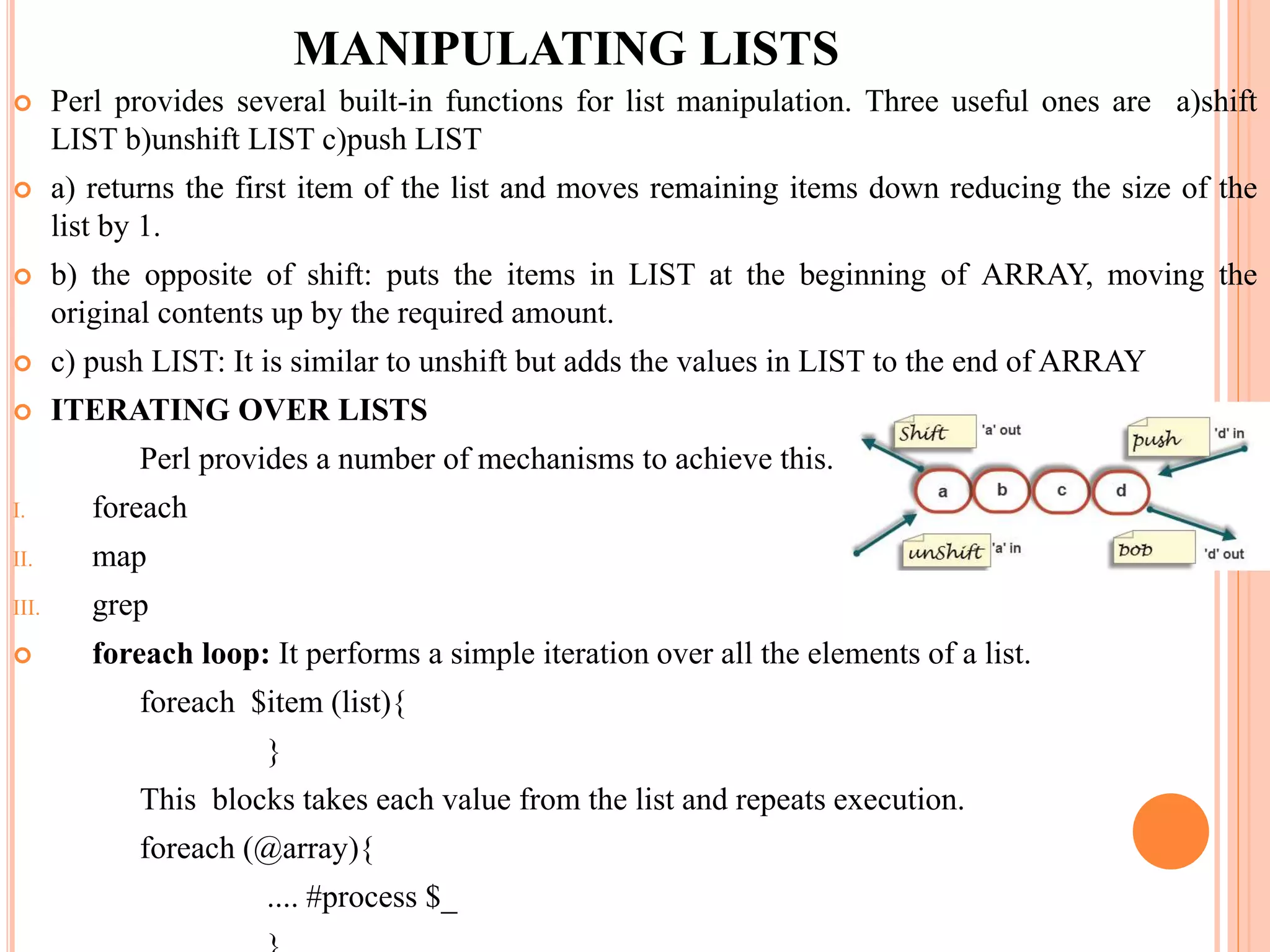 MANIPULATING LISTS  Perl provides several built-in functions for list manipulation. Three useful ones are a)shift LIST b)unshift LIST c)push LIST  a) returns the first item of the list and moves remaining items down reducing the size of the list by 1.  b) the opposite of shift: puts the items in LIST at the beginning of ARRAY, moving the original contents up by the required amount.  c) push LIST: It is similar to unshift but adds the values in LIST to the end of ARRAY  ITERATING OVER LISTS Perl provides a number of mechanisms to achieve this. I. foreach II. map III. grep  foreach loop: It performs a simple iteration over all the elements of a list. foreach $item (list){ } This blocks takes each value from the list and repeats execution. foreach (@array){ .... #process $_ 