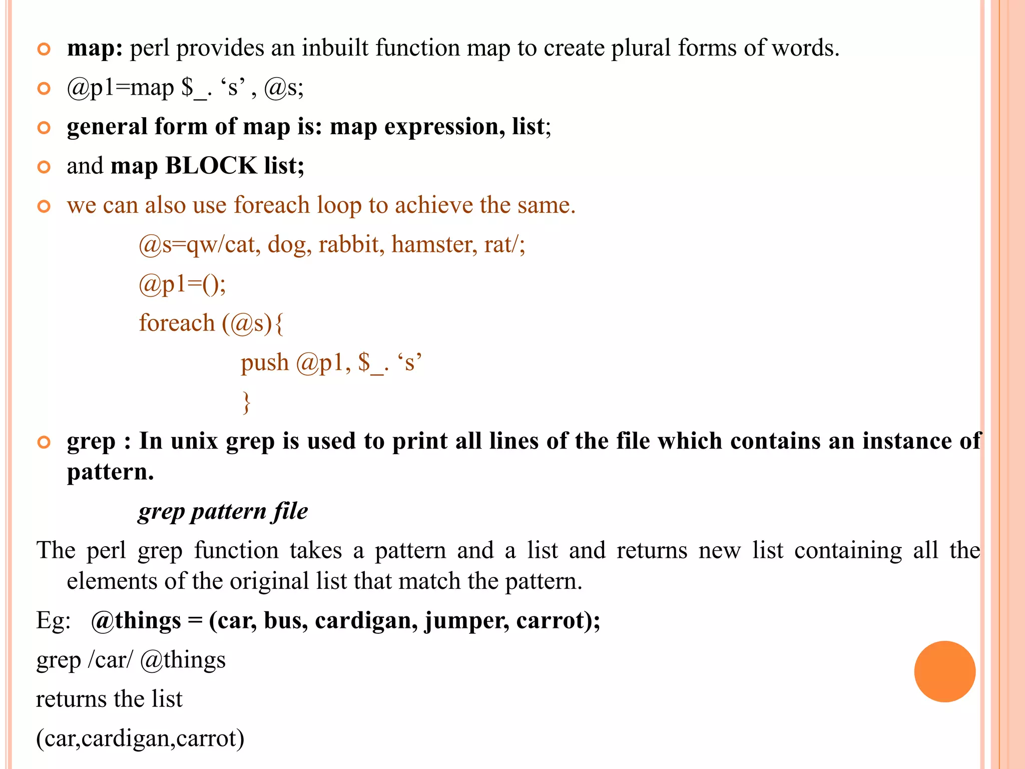  map: perl provides an inbuilt function map to create plural forms of words.  @p1=map $_. ‘s’ , @s;  general form of map is: map expression, list;  and map BLOCK list;  we can also use foreach loop to achieve the same. @s=qw/cat, dog, rabbit, hamster, rat/; @p1=(); foreach (@s){ push @p1, $_. ‘s’ }  grep : In unix grep is used to print all lines of the file which contains an instance of pattern. grep pattern file The perl grep function takes a pattern and a list and returns new list containing all the elements of the original list that match the pattern. Eg: @things = (car, bus, cardigan, jumper, carrot); grep /car/ @things returns the list (car,cardigan,carrot) 