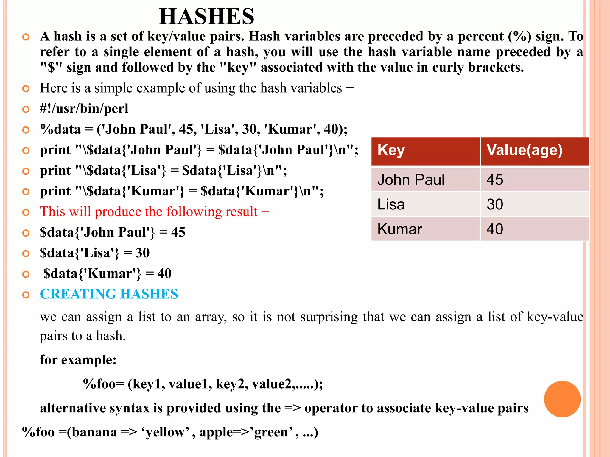 HASHES  A hash is a set of key/value pairs. Hash variables are preceded by a percent (%) sign. To refer to a single element of a hash, you will use the hash variable name preceded by a "$" sign and followed by the "key" associated with the value in curly brackets.  Here is a simple example of using the hash variables −  #!/usr/bin/perl  %data = ('John Paul', 45, 'Lisa', 30, 'Kumar', 40);  print "$data{'John Paul'} = $data{'John Paul'}n";  print "$data{'Lisa'} = $data{'Lisa'}n";  print "$data{'Kumar'} = $data{'Kumar'}n";  This will produce the following result −  $data{'John Paul'} = 45  $data{'Lisa'} = 30  $data{'Kumar'} = 40  CREATING HASHES we can assign a list to an array, so it is not surprising that we can assign a list of key-value pairs to a hash. for example: %foo= (key1, value1, key2, value2,.....); alternative syntax is provided using the => operator to associate key-value pairs %foo =(banana => ‘yellow’ , apple=>’green’ , ...) Key Value(age) John Paul 45 Lisa 30 Kumar 40 
