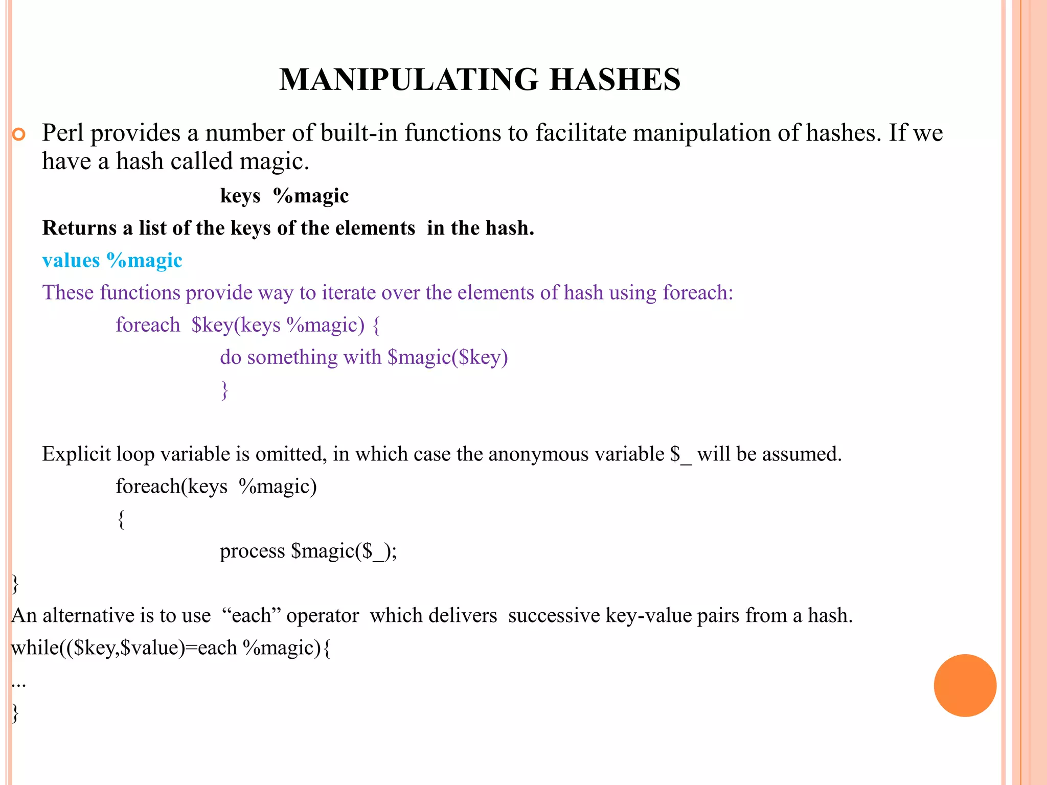 MANIPULATING HASHES  Perl provides a number of built-in functions to facilitate manipulation of hashes. If we have a hash called magic. keys %magic Returns a list of the keys of the elements in the hash. values %magic These functions provide way to iterate over the elements of hash using foreach: foreach $key(keys %magic) { do something with $magic($key) } Explicit loop variable is omitted, in which case the anonymous variable $_ will be assumed. foreach(keys %magic) { process $magic($_); } An alternative is to use “each” operator which delivers successive key-value pairs from a hash. while(($key,$value)=each %magic){ ... } 