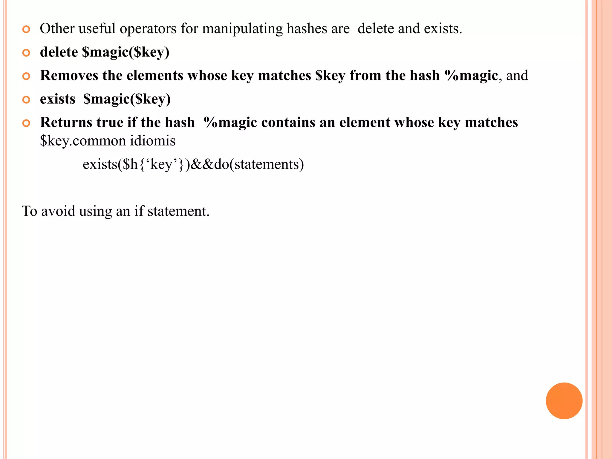  Other useful operators for manipulating hashes are delete and exists.  delete $magic($key)  Removes the elements whose key matches $key from the hash %magic, and  exists $magic($key)  Returns true if the hash %magic contains an element whose key matches $key.common idiomis exists($h{‘key’})&&do(statements) To avoid using an if statement. 
