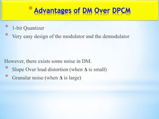 *Advantages of DM Over DPCM
* 1-bit Quantizer
* Very easy design of the modulator and the demodulator
However, there exists some noise in DM.
* Slope Over load distortion (when Δ is small)
* Granular noise (when Δ is large)
 