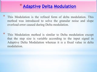 *Adaptive Delta Modulation
* This Modulation is the refined form of delta modulation. This
method was introduced to solve the granular noise and slope
overload error caused during Delta modulation.
* This Modulation method is similar to Delta modulation except
that the step size is variable according to the input signal in
Adaptive Delta Modulation whereas it is a fixed value in delta
modulation.
 