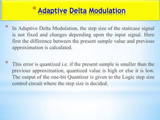 *Adaptive Delta Modulation
* In Adaptive Delta Modulation, the step size of the staircase signal
is not fixed and changes depending upon the input signal. Here
first the difference between the present sample value and previous
approximation is calculated.
* This error is quantized i.e. if the present sample is smaller than the
previous approximation, quantized value is high or else it is low.
The output of the one-bit Quantizer is given to the Logic step size
control circuit where the step size is decided.
 