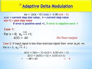 *Adaptive Delta Modulation
∆𝒏 = ∆ 𝒏 − 𝟏 𝒆(𝒏) + ∆ 𝟎 𝒆(𝒏 − 𝟏)
𝒆(𝒏) = current step size value, n = current step value
e(n-1) = past step value
If error is positive send +1, if error is negative send -1
Case 1:
For n = 0; e0
+𝑣𝑒
+1;
∆ 0 = ∆0 𝑁𝑜 𝑃𝑎𝑠𝑡 𝑜𝑢𝑡𝑝𝑢𝑡
Case 2: if input signal is less than staircase signal then error (e0)is -ve.
For n = 1; e0
−𝑣𝑒
-1 ;
∆ 𝑛 = ∆ 𝑛 − 1 𝑒(𝑛) + ∆ 0 𝑒 𝑛 − 1
∆ 1 = ∆ 0 (−1) + ∆ 0 𝑒(+1)
= - ∆𝟎 + ∆0 = 0
 