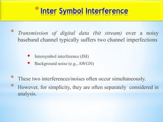 *Inter Symbol Interference
* Transmission of digital data (bit stream) over a noisy
baseband channel typically suffers two channel imperfections
 Intersymbol interference (ISI)
 Background noise (e.g., AWGN)
* These two interferences/noises often occur simultaneously.
* However, for simplicity, they are often separately considered in
analysis.
 