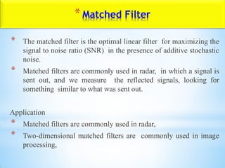 * The matched filter is the optimal linear filter for maximizing the
signal to noise ratio (SNR) in the presence of additive stochastic
noise.
* Matched filters are commonly used in radar, in which a signal is
sent out, and we measure the reflected signals, looking for
something similar to what was sent out.
Application
* Matched filters are commonly used in radar,
* Two-dimensional matched filters are commonly used in image
processing,
*Matched Filter
 
