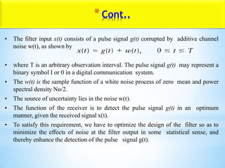 *Cont..
• The filter input x(t) consists of a pulse signal g(t) corrupted by additive channel
noise w(t), as shown by
• where T is an arbitrary observation interval. The pulse signal g(t) may represent a
binary symbol I or 0 in a digital communication system.
• The w(t) is the sample function of a white noise process of zero mean and power
spectral density No/2.
• The source of uncertainty lies in the noise w(t).
• The function of the receiver is to detect the pulse signal g(t) in an optimum
manner, given the received signal x(t).
• To satisfy this requirement, we have to optimize the design of the filter so as to
minimize the effects of noise at the filter output in some statistical sense, and
thereby enhance the detection of the pulse signal g(t).
 