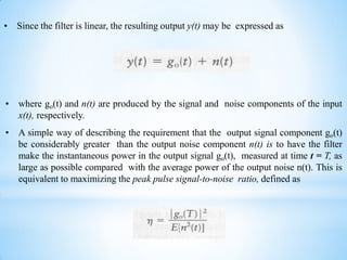 • Since the filter is linear, the resulting output y(t) may be expressed as
• where go(t) and n(t) are produced by the signal and noise components of the input
x(t), respectively.
• A simple way of describing the requirement that the output signal component go(t)
be considerably greater than the output noise component n(t) is to have the filter
make the instantaneous power in the output signal go(t), measured at time t = T, as
large as possible compared with the average power of the output noise n(t). This is
equivalent to maximizing the peak pulse signal-to-noise ratio, defined as
 