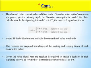 • The channel noise is modeled as additive white Gaussian noise w(t) of zero mean
and power spectral density NO/2; the Gaussian assumption is needed for later
calculations. In the signaling interval O < t < Tb the received signal written as:
• where Tb is the bit duration, and A is the transmitted pulse amplitude.
• The receiver has acquired knowledge of the starting and ending times of each
transmitted pulse;
• Given the noisy signal x(t), the receiver is required to make a decision in each
signaling interval as to whether the transmitted symbol is a 1 or a 0.
*Cont..
 