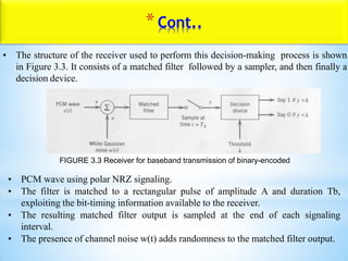 • The structure of the receiver used to perform this decision-making process is shown
in Figure 3.3. It consists of a matched filter followed by a sampler, and then finally a
decision device.
FIGURE 3.3 Receiver for baseband transmission of binary-encoded
• PCM wave using polar NRZ signaling.
• The filter is matched to a rectangular pulse of amplitude A and duration Tb,
exploiting the bit-timing information available to the receiver.
• The resulting matched filter output is sampled at the end of each signaling
interval.
• The presence of channel noise w(t) adds randomness to the matched filter output.
*Cont..
 