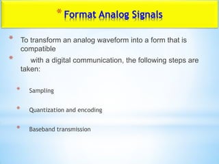 *Format Analog Signals
* To transform an analog waveform into a form that is
compatible
* with a digital communication, the following steps are
taken:
* Sampling
* Quantization and encoding
* Baseband transmission
 