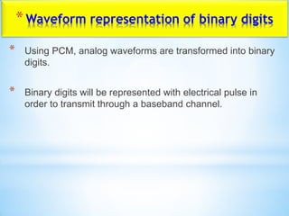 *Waveform representation of binary digits
* Using PCM, analog waveforms are transformed into binary
digits.
* Binary digits will be represented with electrical pulse in
order to transmit through a baseband channel.
 