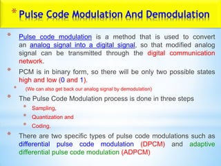 *Pulse Code Modulation And Demodulation
* Pulse code modulation is a method that is used to convert
an analog signal into a digital signal, so that modified analog
signal can be transmitted through the digital communication
network.
* PCM is in binary form, so there will be only two possible states
high and low (0 and 1).
* (We can also get back our analog signal by demodulation)
* The Pulse Code Modulation process is done in three steps
* Sampling,
* Quantization and
* Coding.
* There are two specific types of pulse code modulations such as
differential pulse code modulation (DPCM) and adaptive
differential pulse code modulation (ADPCM)
 