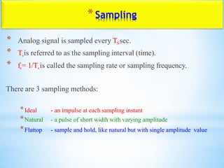 *Sampling
* Analog signal is sampled every TSsec.
* Tsis referred to as the sampling interval (time).
* fs= 1/Tsis called the sampling rate or sampling frequency.
There are 3 sampling methods:
*Ideal - an impulse at each sampling instant
*Natural - a pulse of short width with varying amplitude
*Flattop - sample and hold, like natural but with single amplitude value
 