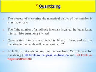 *Quantizing
 The process of measuring the numerical values of the samples in
a suitable scale
 The finite number of amplitude intervals is called the „quantizing
interval‟ like quantizing interval.
 Quantization intervals are coded in binary form, and so the
quantization intervals will be in powers of 2.
 In PCM, 8 bit code is used and so we have 256 intervals for
quantizing (128 levels in the positive direction and 128 levels in
negative direction).
 