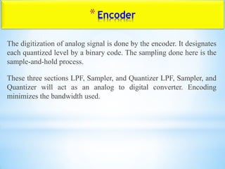 *Encoder
The digitization of analog signal is done by the encoder. It designates
each quantized level by a binary code. The sampling done here is the
sample-and-hold process.
These three sections LPF, Sampler, and Quantizer LPF, Sampler, and
Quantizer will act as an analog to digital converter. Encoding
minimizes the bandwidth used.
 