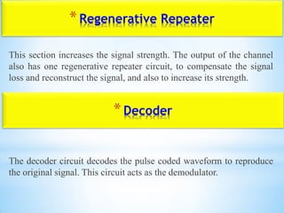 *Regenerative Repeater
This section increases the signal strength. The output of the channel
also has one regenerative repeater circuit, to compensate the signal
loss and reconstruct the signal, and also to increase its strength.
The decoder circuit decodes the pulse coded waveform to reproduce
the original signal. This circuit acts as the demodulator.
*Decoder
 
