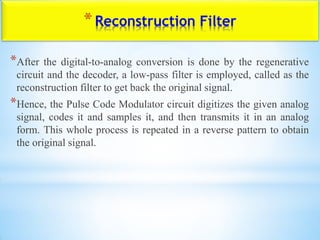 *Reconstruction Filter
*After the digital-to-analog conversion is done by the regenerative
circuit and the decoder, a low-pass filter is employed, called as the
reconstruction filter to get back the original signal.
*Hence, the Pulse Code Modulator circuit digitizes the given analog
signal, codes it and samples it, and then transmits it in an analog
form. This whole process is repeated in a reverse pattern to obtain
the original signal.
 