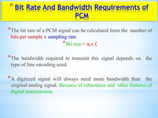 *Bit Rate And Bandwidth Requirements of
PCM
*The bit rate of a PCM signal can be calculated form the number of
bits per sample x sampling rate
*Bit rate = nbx fs
*The bandwidth required to transmit this signal depends on the
type of line encoding used.
*A digitized signal will always need more bandwidth than the
original analog signal. Because of robustness and other features of
digital transmission.
 