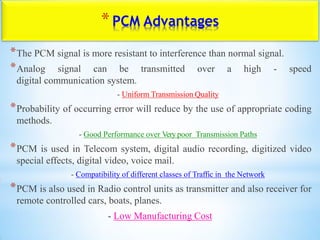 *PCM Advantages
*The PCM signal is more resistant to interference than normal signal.
*Analog signal can be transmitted over a high - speed
digital communication system.
- Uniform Transmission Quality
*Probability of occurring error will reduce by the use of appropriate coding
methods.
- Good Performance over Very poor Transmission Paths
*PCM is used in Telecom system, digital audio recording, digitized video
special effects, digital video, voice mail.
- Compatibility of different classes of Traffic in the Network
*PCM is also used in Radio control units as transmitter and also receiver for
remote controlled cars, boats, planes.
- Low Manufacturing Cost
 