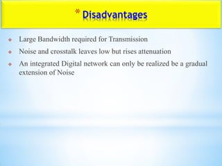 *Disadvantages
 Large Bandwidth required for Transmission
 Noise and crosstalk leaves low but rises attenuation
 An integrated Digital network can only be realized be a gradual
extension of Noise
 