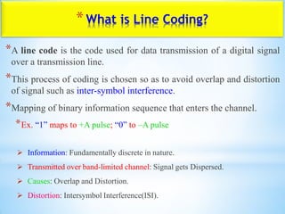 *What is Line Coding?
*A line code is the code used for data transmission of a digital signal
over a transmission line.
*This process of coding is chosen so as to avoid overlap and distortion
of signal such as inter-symbol interference.
*Mapping of binary information sequence that enters the channel.
*Ex. “1” maps to +A pulse; “0” to –A pulse
 Information: Fundamentally discrete in nature.
 Transmitted over band-limited channel: Signal gets Dispersed.
 Causes: Overlap and Distortion.
 Distortion: Intersymbol Interference(ISI).
 