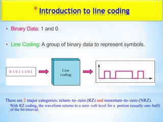 *Introduction to line coding
• Binary Data: 1 and 0
• Line Coding: A group of binary data to represent symbols.
There are 2 major categories: return–to–zero (RZ) and nonreturn–to–zero (NRZ).
With RZ coding, the waveform returns to a zero–volt level for a portion (usually one–half)
of the bit interval.
 