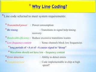 *Why Line Coding?
*Line code selected to meet system requirements:
*Transmitted power : Power consumption
*Bit timing : Transitions in signal help timing
recovery
*Bandwidth efficiency : Reduce excessive transitions wastes
*Low frequency content : Some channels block low frequencies
*long periods of +A or of –A causes signal to “droop”
*Waveform should not have low - frequency content
*Error detection : Ability to detect errors
*Complexity/cost : Code implementable in chip at high
speed?
 