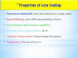 *Properties of Line Coding:
* Transmission Bandwidth: more bits transmit on a single signal
* Power Efficiency: given BWand probability of error
* Error Detection and Correction capability:
* Favorable power spectral density: dc=0
* Adequate timing content: Extract timing from pulses
* Transparency: Prevent of 0s or 1s
 