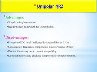 *Unipolar NRZ
*Advantages:
•Simple in implementation
•Require a less bandwidth for transmission.
*Disadvantages:
•Presence of DC level (indicated by spectral line at 0 Hz).
•Contains low frequency components. Causes “Signal Droop”
•Does not have any error correction capability.
•Does not possess any clocking component for synchronization.
 