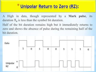 *Unipolar Return to Zero (RZ):
A High in data, though represented by a Mark pulse, its
duration T0 is less than the symbol bit duration.
Half of the bit duration remains high but it immediately returns to
zero and shows the absence of pulse during the remaining half of the
bit duration.
 