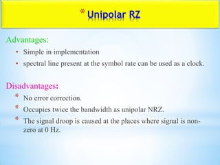 *Unipolar RZ
Advantages:
• Simple in implementation
• spectral line present at the symbol rate can be used as a clock.
Disadvantages:
* No error correction.
* Occupies twice the bandwidth as unipolar NRZ.
* The signal droop is caused at the places where signal is non-
zero at 0 Hz.
 