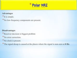 *Polar NRZ
Advantages
*It is simple.
*No low-frequency components are present.
Disadvantages
*Receiver decision is biggest problrm
*No error correction.
*No clock is present.
*The signal droop is caused at the places where the signal is non-zero at 0 Hz.
 