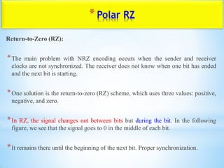 *Polar RZ
Return-to-Zero (RZ):
*The main problem with NRZ encoding occurs when the sender and receiver
clocks are not synchronized. The receiver does not know when one bit has ended
and the next bit is starting.
*One solution is the return-to-zero (RZ) scheme, which uses three values: positive,
negative, and zero.
*In RZ, the signal changes not between bits but during the bit. In the following
figure, we see that the signal goes to 0 in the middle of each bit.
*It remains there until the beginning of the next bit. Proper synchronization.
 