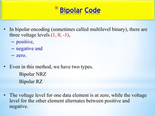 *Bipolar Code
• In bipolar encoding (sometimes called multilevel binary), there are
three voltage levels (1, 0, -1),
– positive,
– negative and
– zero.
• Even in this method, we have two types.
Bipolar NRZ
Bipolar RZ
• The voltage level for one data element is at zero, while the voltage
level for the other element alternates between positive and
negative.
 