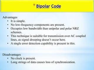 *Bipolar Code
Advantages
• It is simple.
• No low-frequency components are present.
• Occupies low bandwidth than unipolar and polar NRZ
schemes.
• This technique is suitable for transmission over AC coupled
lines, as signal drooping doesn‟t occur here.
• A single error detection capability is present in this.
Disadvantages
• No clock is present.
• Long strings of data causes loss of synchronization.
 