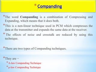 *Companding
*The word Companding is a combination of Compressing and
Expanding, which means that it does both.
*This is a non-linear technique used in PCM which compresses the
data at the transmitter and expands the same data at the receiver.
* The effects of noise and crosstalk are reduced by using this
technique.
*There are two types of Companding techniques.
*They are −
*A-law Companding Technique
*µ-law Companding Technique
 