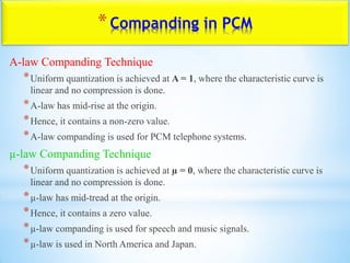 *Companding in PCM
A-law Companding Technique
*Uniform quantization is achieved at A = 1, where the characteristic curve is
linear and no compression is done.
*A-law has mid-rise at the origin.
*Hence, it contains a non-zero value.
*A-law companding is used for PCM telephone systems.
µ-law Companding Technique
*Uniform quantization is achieved at µ = 0, where the characteristic curve is
linear and no compression is done.
*µ-law has mid-tread at the origin.
*Hence, it contains a zero value.
*µ-law companding is used for speech and music signals.
*µ-law is used in North America and Japan.
 