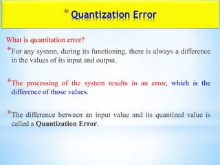 *Quantization Error
What is quantitation error?
*For any system, during its functioning, there is always a difference
in the values of its input and output.
*The processing of the system results in an error, which is the
difference of those values.
*The difference between an input value and its quantized value is
called a Quantization Error.
 