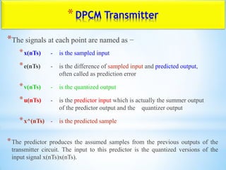 *DPCM Transmitter
*The signals at each point are named as −
*x(nTs) - is the sampled input
*e(nTs) - is the difference of sampled input and predicted output,
often called as prediction error
*v(nTs) - is the quantized output
*u(nTs) - is the predictor input which is actually the summer output
of the predictor output and the quantizer output
*x^(nTs) - is the predicted sample
*The predictor produces the assumed samples from the previous outputs of the
transmitter circuit. The input to this predictor is the quantized versions of the
input signal x(nTs)x(nTs).
 