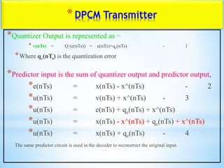 *DPCM Transmitter
*Quantizer Output is represented as −
* v(nTs) = Q (e(nTs)) = e(nTs)+qe(nTs) - 1
*Where qe(nTs) is the quantization error
*Predictor input is the sum of quantizer output and predictor output,
*e(nTs) = x(nTs) - x^(nTs) - 2
*u(nTs) = v(nTs) + x^(nTs) - 3
*u(nTs) = e(nTs) + qe(nTs) + x^(nTs)
*u(nTs) = x(nTs) - x^(nTs) + qe(nTs) + x^(nTs)
*u(nTs) = x(nTs) + qe(nTs) - 4
The same predictor circuit is used in the decoder to reconstruct the original input.
 