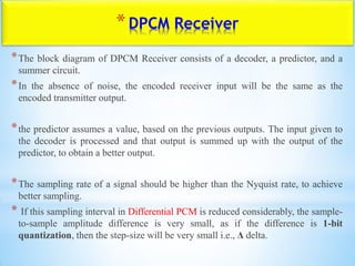 *DPCM Receiver
*The block diagram of DPCM Receiver consists of a decoder, a predictor, and a
summer circuit.
*In the absence of noise, the encoded receiver input will be the same as the
encoded transmitter output.
*the predictor assumes a value, based on the previous outputs. The input given to
the decoder is processed and that output is summed up with the output of the
predictor, to obtain a better output.
*The sampling rate of a signal should be higher than the Nyquist rate, to achieve
better sampling.
* If this sampling interval in Differential PCM is reduced considerably, the sample-
to-sample amplitude difference is very small, as if the difference is 1-bit
quantization, then the step-size will be very small i.e., Δ delta.
 