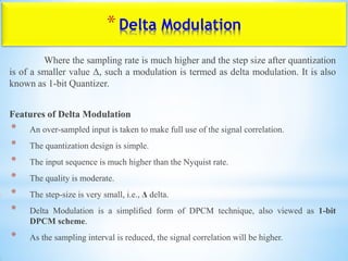 *Delta Modulation
Where the sampling rate is much higher and the step size after quantization
is of a smaller value Δ, such a modulation is termed as delta modulation. It is also
known as 1-bit Quantizer.
Features of Delta Modulation
* An over-sampled input is taken to make full use of the signal correlation.
* The quantization design is simple.
* The input sequence is much higher than the Nyquist rate.
* The quality is moderate.
* The step-size is very small, i.e., Δ delta.
* Delta Modulation is a simplified form of DPCM technique, also viewed as 1-bit
DPCM scheme.
* As the sampling interval is reduced, the signal correlation will be higher.
 