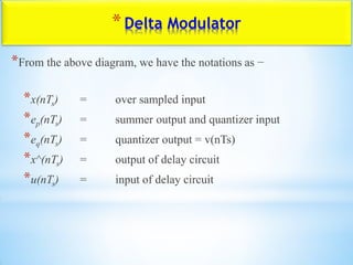 *Delta Modulator
*From the above diagram, we have the notations as −
*x(nTs) = over sampled input
*ep(nTs) = summer output and quantizer input
*eq(nTs) = quantizer output = v(nTs)
*x^(nTs) = output of delay circuit
*u(nTs) = input of delay circuit
 
